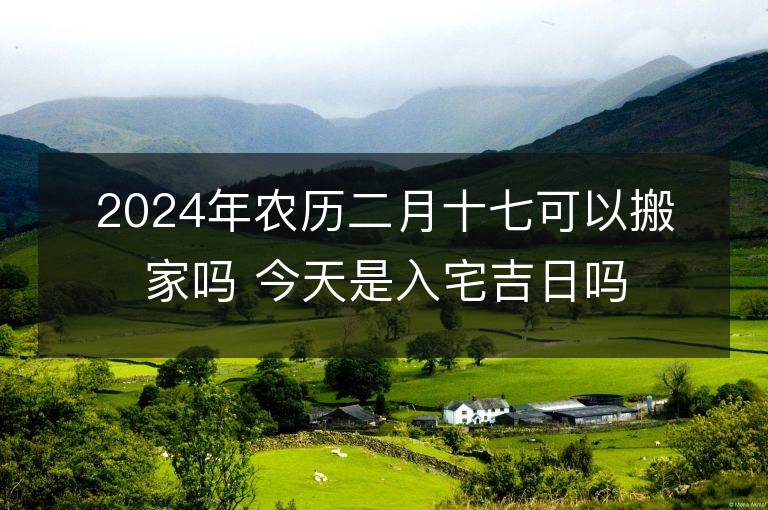 2024年農歷二月十七可以搬家嗎 今天是入宅吉日嗎