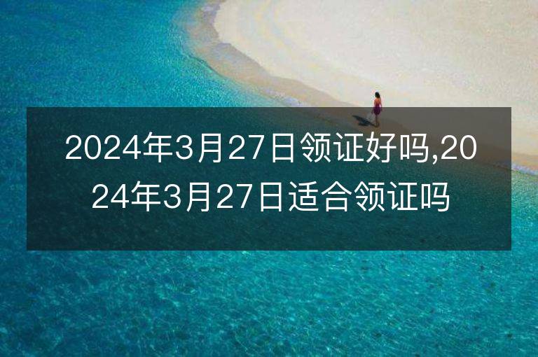 2024年3月27日領(lǐng)證好嗎,2024年3月27日適合領(lǐng)證嗎