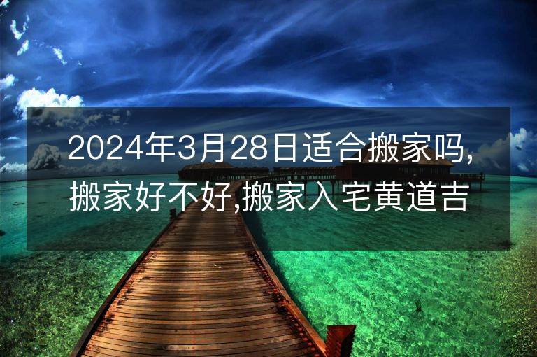 2024年3月28日適合搬家嗎,搬家好不好,搬家入宅黃道吉日吉時