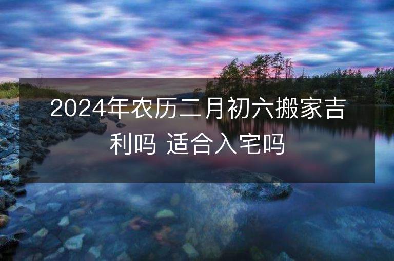 2024年農歷二月初六搬家吉利嗎 適合入宅嗎