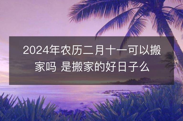 2024年農歷二月十一可以搬家嗎 是搬家的好日子么