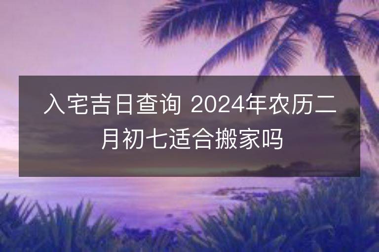 入宅吉日查詢 2024年農(nóng)歷二月初七適合搬家嗎