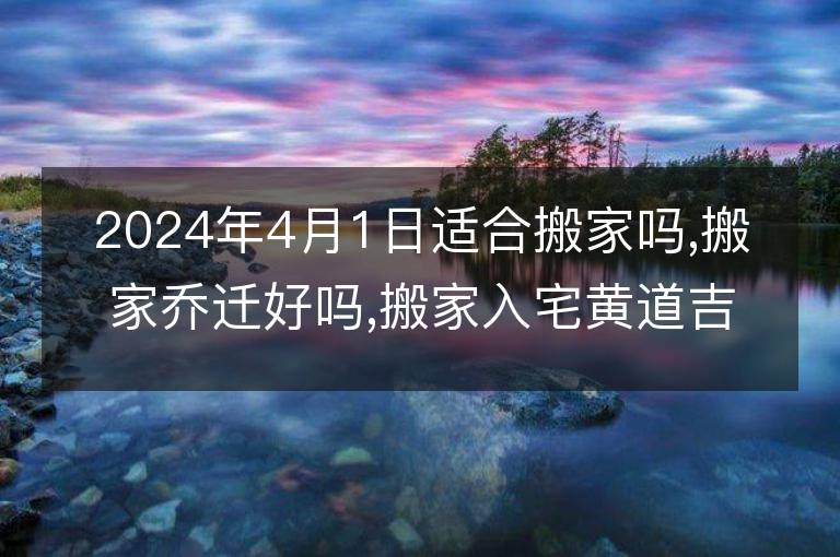 2024年4月1日適合搬家嗎,搬家喬遷好嗎,搬家入宅黃道吉日