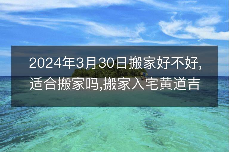 2024年3月30日搬家好不好,適合搬家嗎,搬家入宅黃道吉日