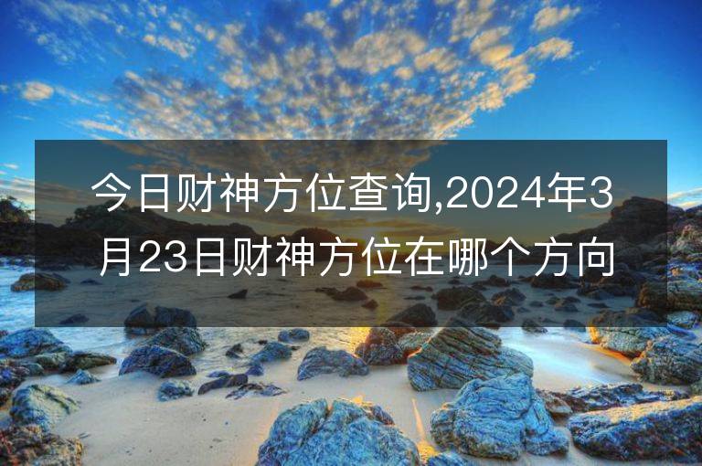 今日財神方位查詢,2024年3月23日財神方位在哪個方向