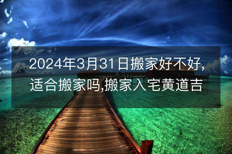 2024年3月31日搬家好不好,適合搬家嗎,搬家入宅黃道吉日