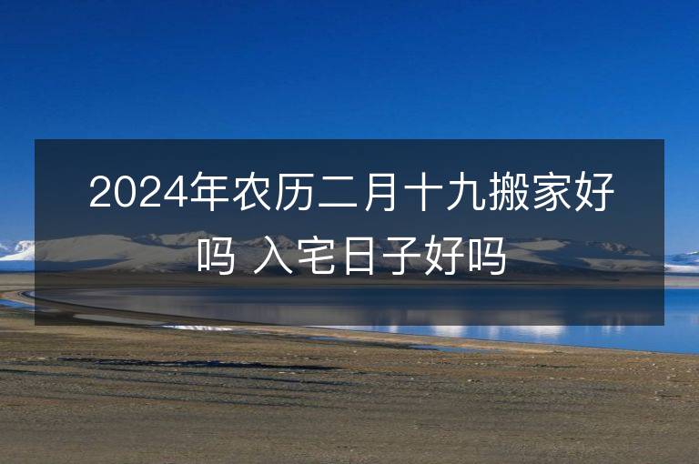 2024年農(nóng)歷二月十九搬家好嗎 入宅日子好嗎