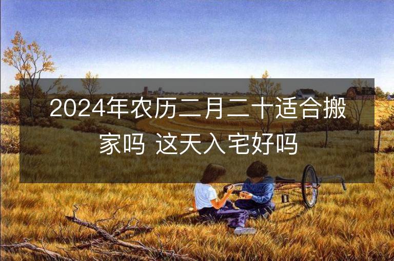 2024年農(nóng)歷二月二十適合搬家嗎 這天入宅好嗎