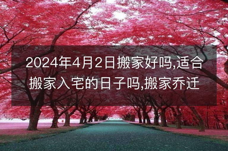 2024年4月2日搬家好嗎,適合搬家入宅的日子嗎,搬家喬遷黃道吉日查詢