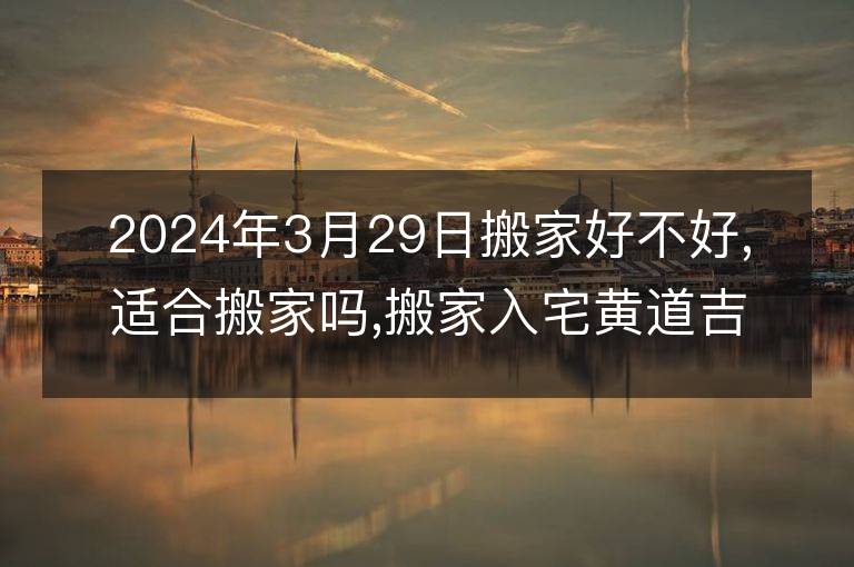 2024年3月29日搬家好不好,適合搬家嗎,搬家入宅黃道吉日