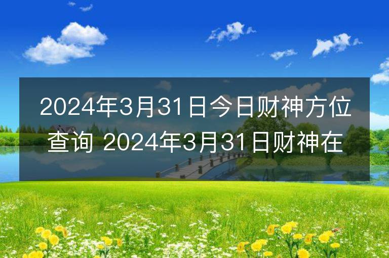 2024年3月31日今日財神方位查詢 2024年3月31日財神在什么方位