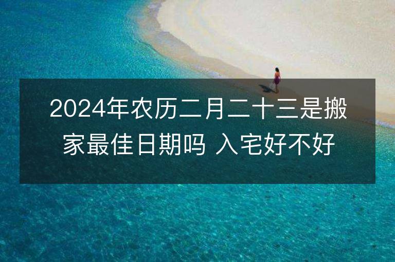 2024年農歷二月二十三是搬家最佳日期嗎 入宅好不好