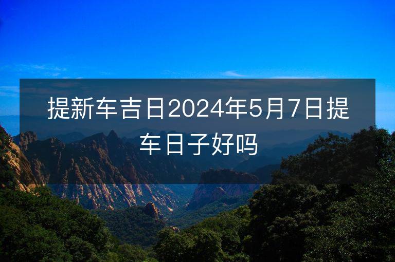 提新車吉日2024年5月7日提車日子好嗎