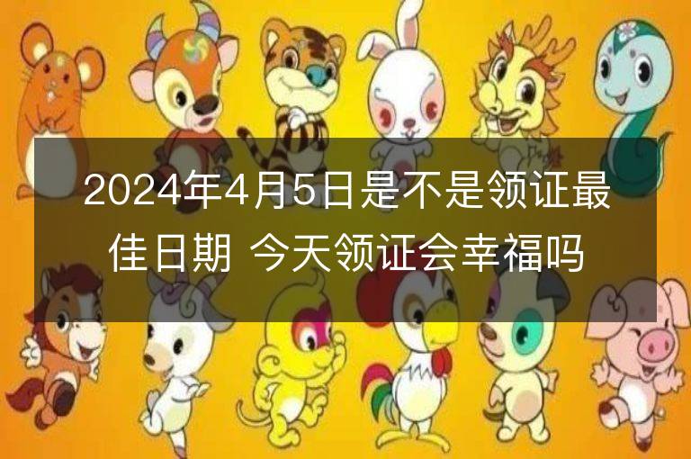 2024年4月5日是不是領證最佳日期 今天領證會幸福嗎