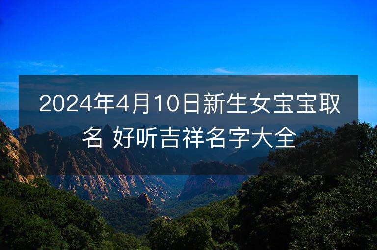 2024年4月10日新生女寶寶取名 好聽吉祥名字大全