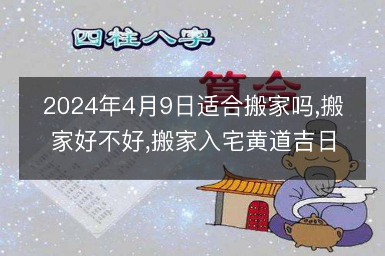 2024年4月9日適合搬家嗎,搬家好不好,搬家入宅黃道吉日吉時