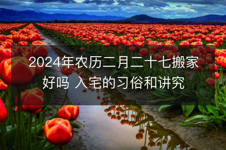 2024年農(nóng)歷二月二十七搬家好嗎 入宅的習俗和講究