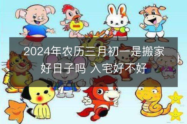 2024年農(nóng)歷三月初一是搬家好日子嗎 入宅好不好