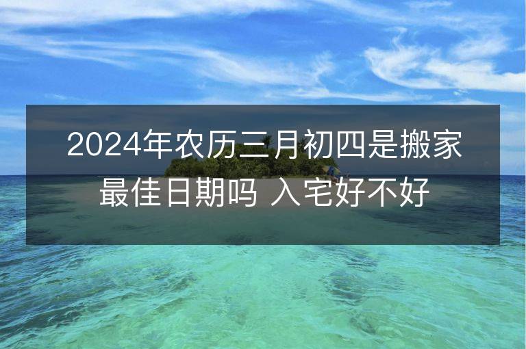 2024年農歷三月初四是搬家最佳日期嗎 入宅好不好