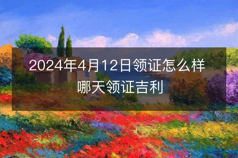 2024年4月12日領證怎么樣 哪天領證吉利