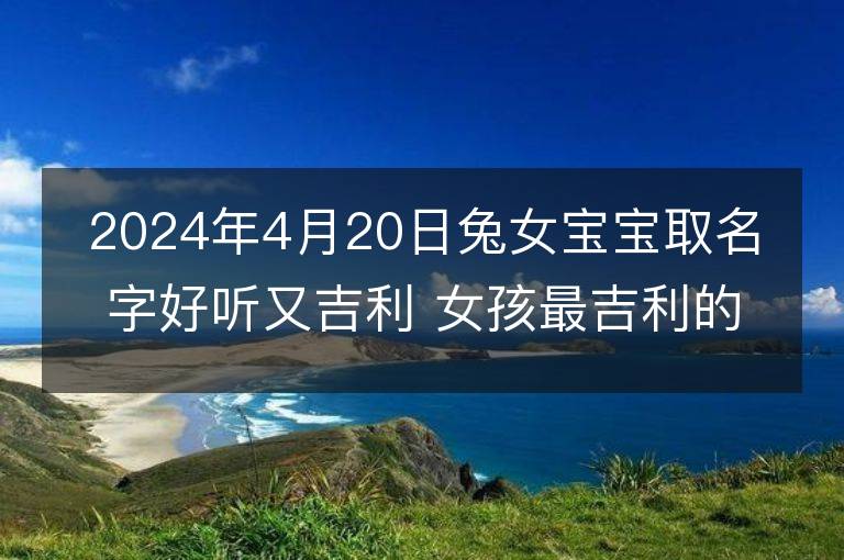 2024年4月20日兔女寶寶取名字好聽又吉利 女孩最吉利的名字