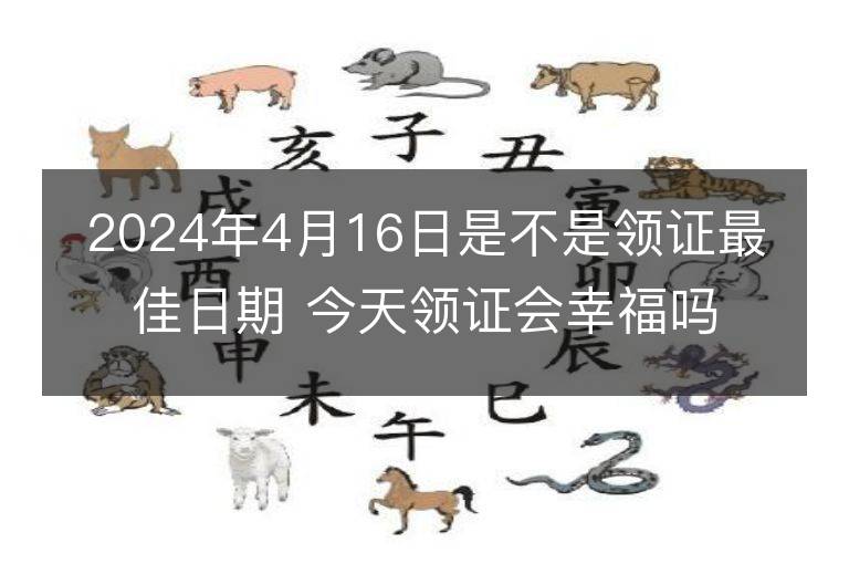 2024年4月16日是不是領證最佳日期 今天領證會幸福嗎