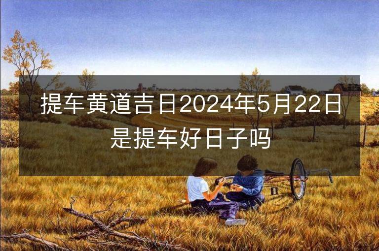 提車黃道吉日2024年5月22日是提車好日子嗎