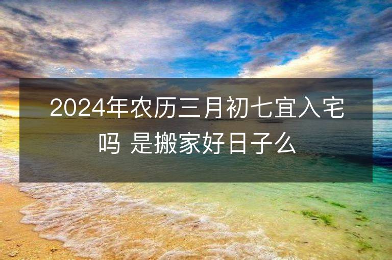 2024年農(nóng)歷三月初七宜入宅嗎 是搬家好日子么