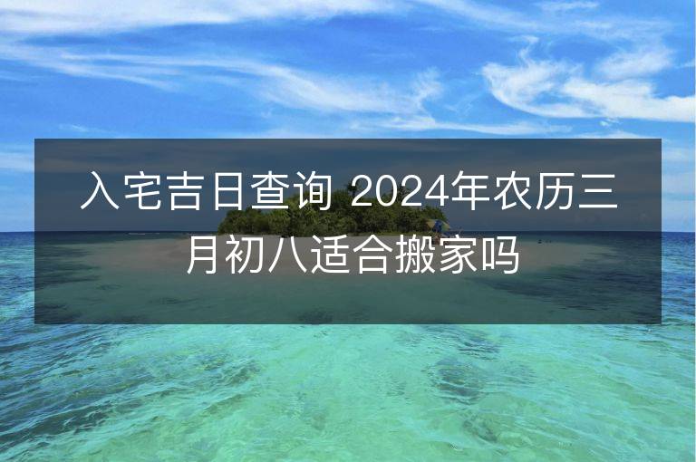 入宅吉日查詢 2024年農(nóng)歷三月初八適合搬家嗎