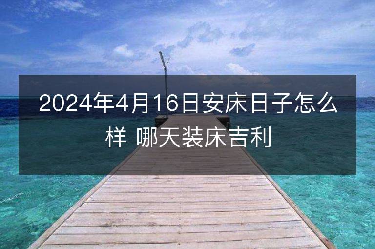 2024年4月16日安床日子怎么樣 哪天裝床吉利