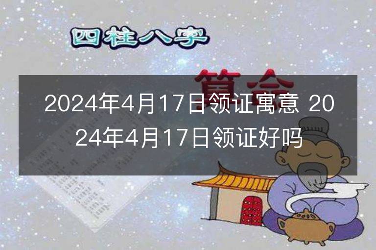 2024年4月17日領證寓意 2024年4月17日領證好嗎