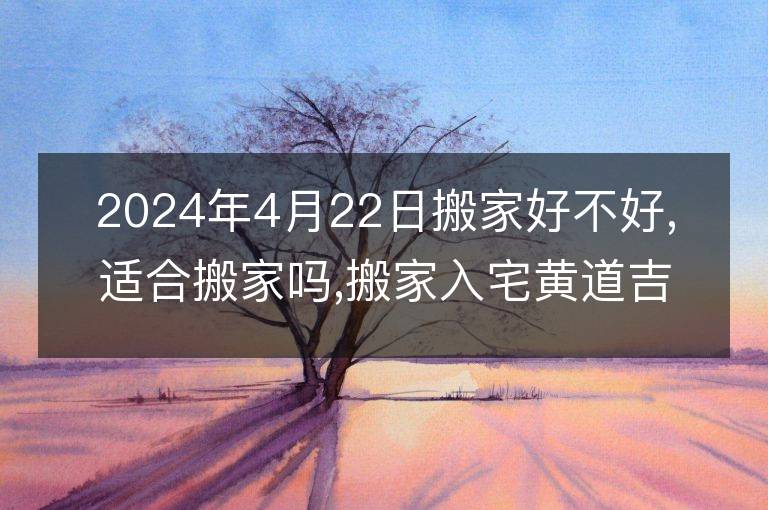 2024年4月22日搬家好不好,適合搬家嗎,搬家入宅黃道吉日