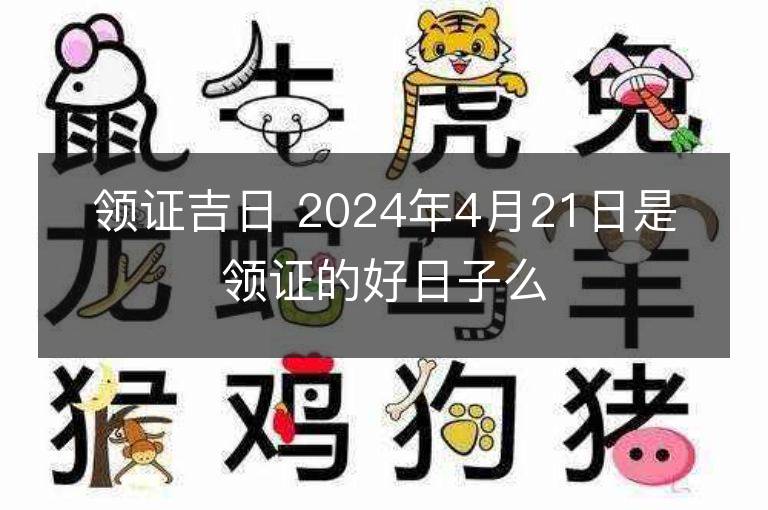 領(lǐng)證吉日 2024年4月21日是領(lǐng)證的好日子么