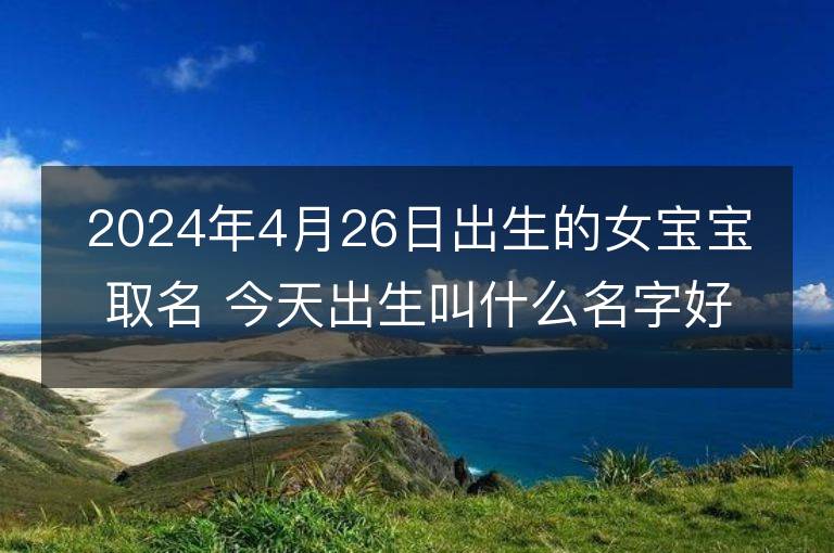 2024年4月26日出生的女寶寶取名 今天出生叫什么名字好