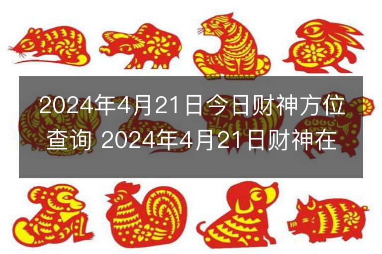 2024年4月21日今日財神方位查詢 2024年4月21日財神在什么方位