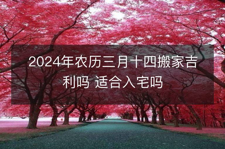 2024年農(nóng)歷三月十四搬家吉利嗎 適合入宅嗎