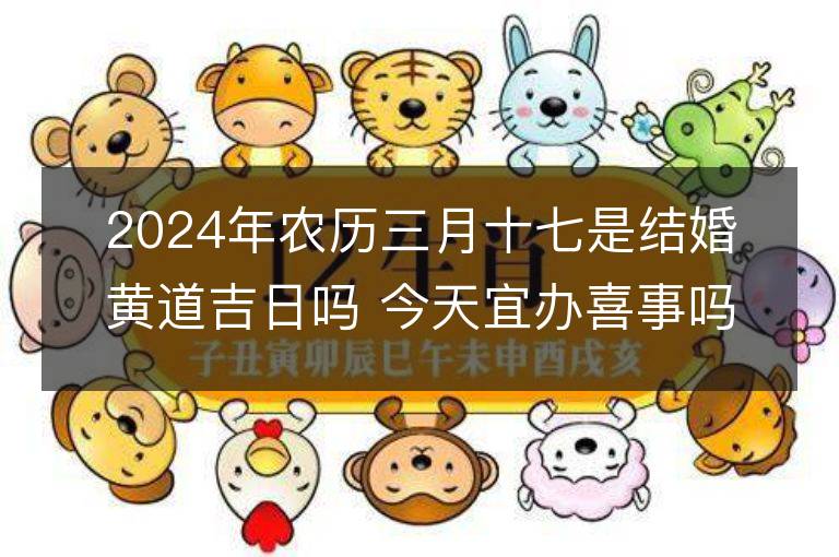 2024年農(nóng)歷三月十七是結(jié)婚黃道吉日嗎 今天宜辦喜事嗎