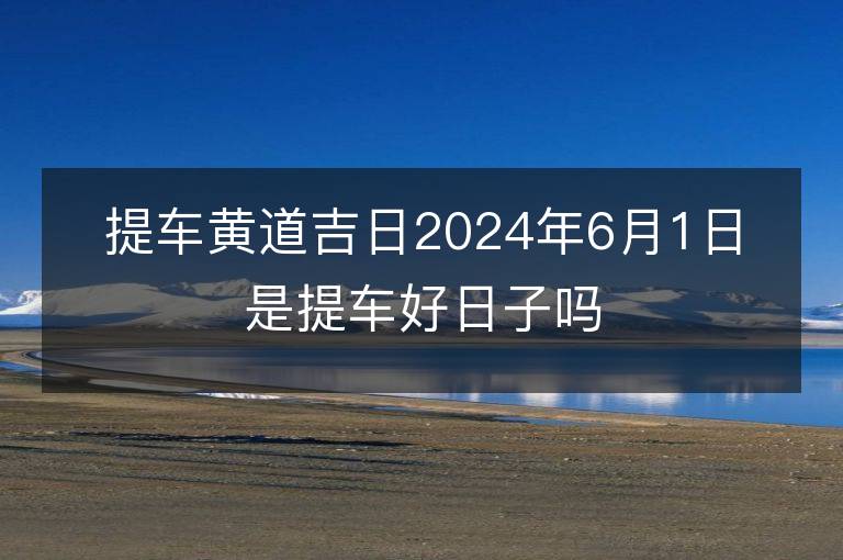 提車黃道吉日2024年6月1日是提車好日子嗎