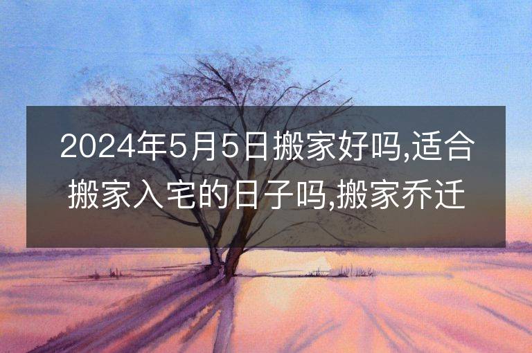 2024年5月5日搬家好嗎,適合搬家入宅的日子嗎,搬家喬遷黃道吉日查詢