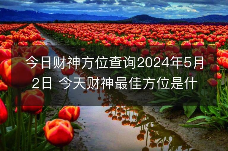 今日財神方位查詢2024年5月2日 今天財神最佳方位是什么位置