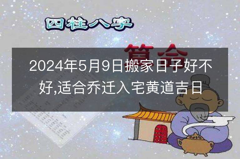 2024年5月9日搬家日子好不好,適合喬遷入宅黃道吉日