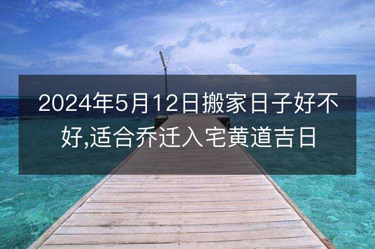 2024年5月12日搬家日子好不好,適合喬遷入宅黃道吉日