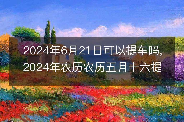 2024年6月21日可以提車嗎,2024年農歷農歷五月十六提車好不好,是好日子嗎