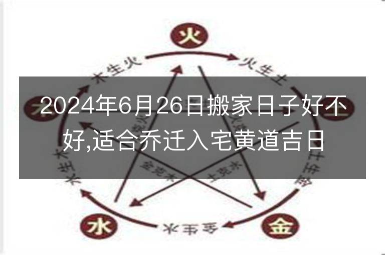 2024年6月26日搬家日子好不好,適合喬遷入宅黃道吉日