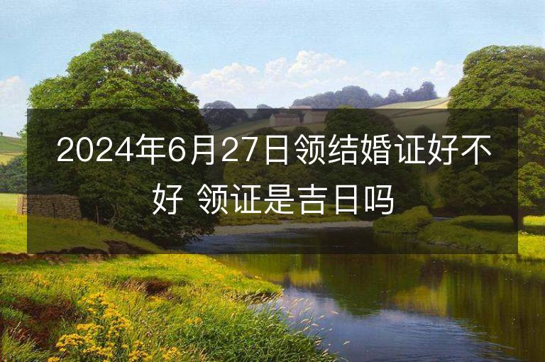 2024年6月27日領結婚證好不好 領證是吉日嗎