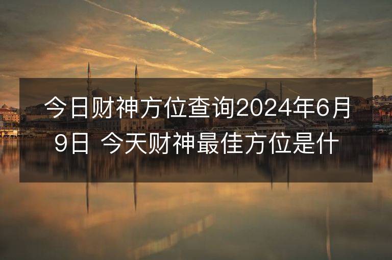 今日財神方位查詢2024年6月9日 今天財神最佳方位是什么位置