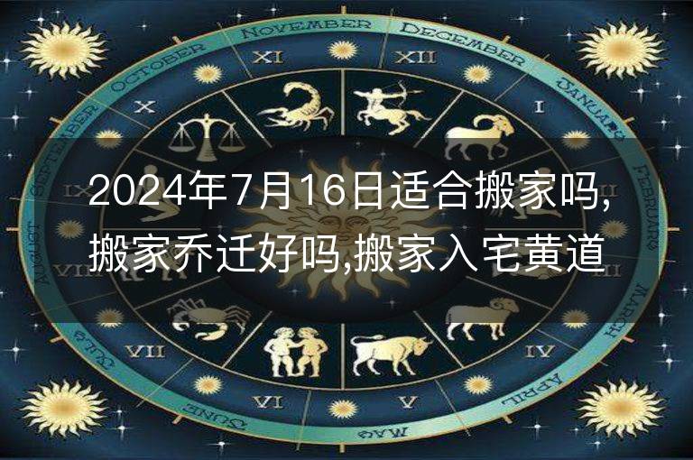 2024年7月16日適合搬家嗎,搬家喬遷好嗎,搬家入宅黃道吉日