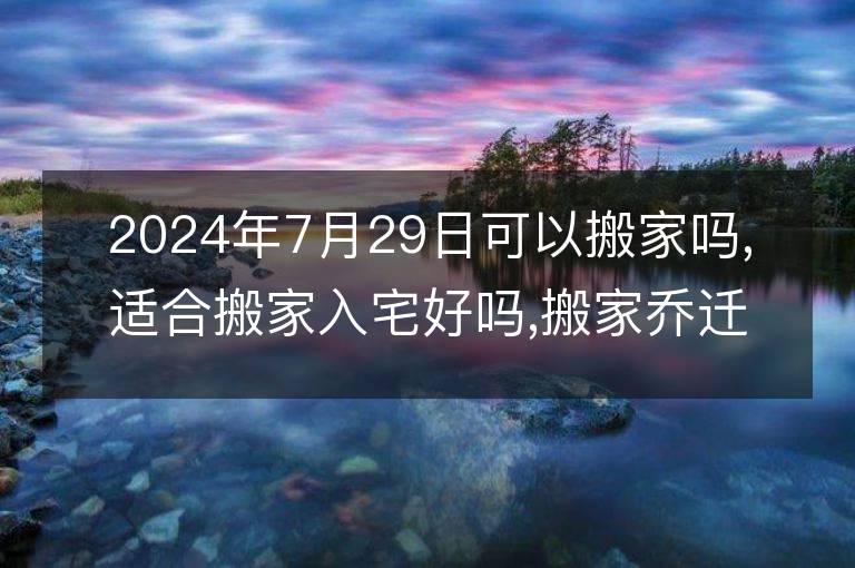 2024年7月29日可以搬家嗎,適合搬家入宅好嗎,搬家喬遷好日子