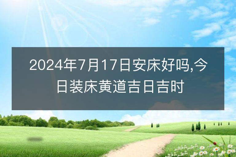 2024年7月17日安床好嗎,今日裝床黃道吉日吉時