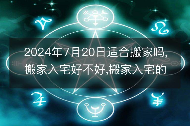 2024年7月20日適合搬家嗎,搬家入宅好不好,搬家入宅的好日子,黃道吉日吉時